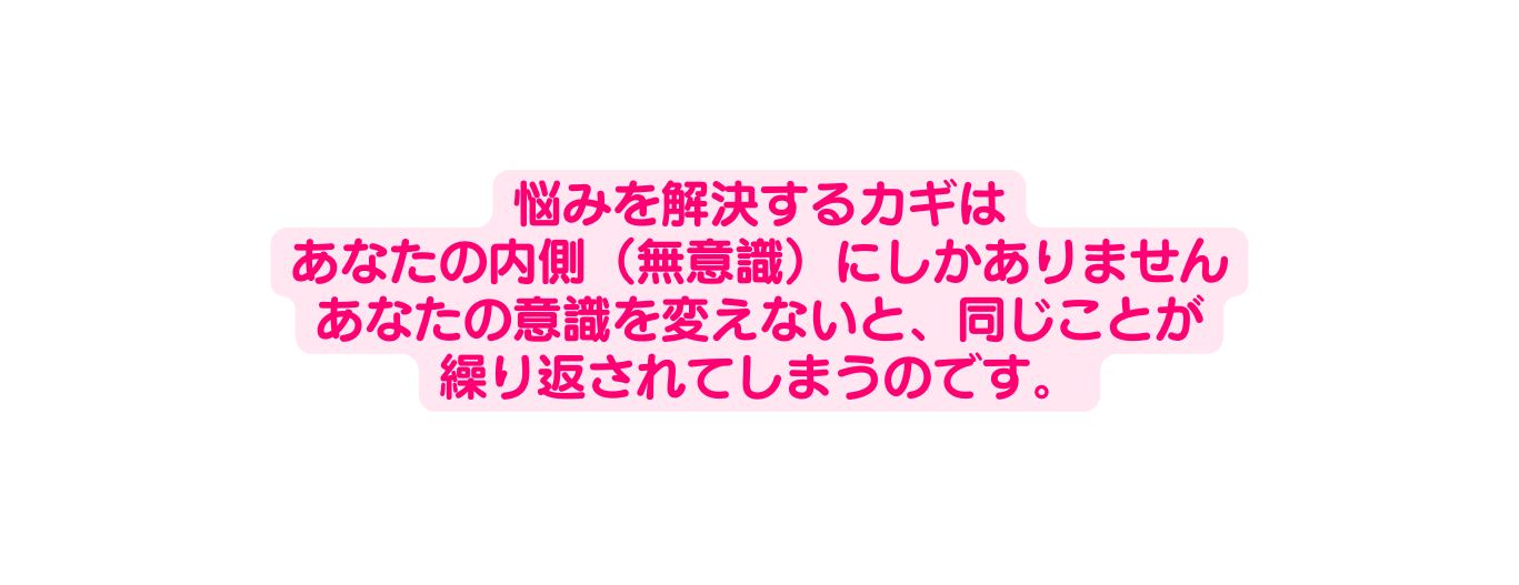 悩みを解決するカギは あなたの内側 無意識 にしかありません あなたの意識を変えないと 同じことが 繰り返されてしまうのです